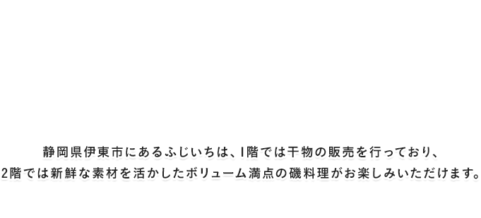 静岡県伊東市にあるふじいちは、1階では干物の販売を行っており、2階では新鮮な素材を活かしたボリューム満点の磯料理がお楽しみいただけます。